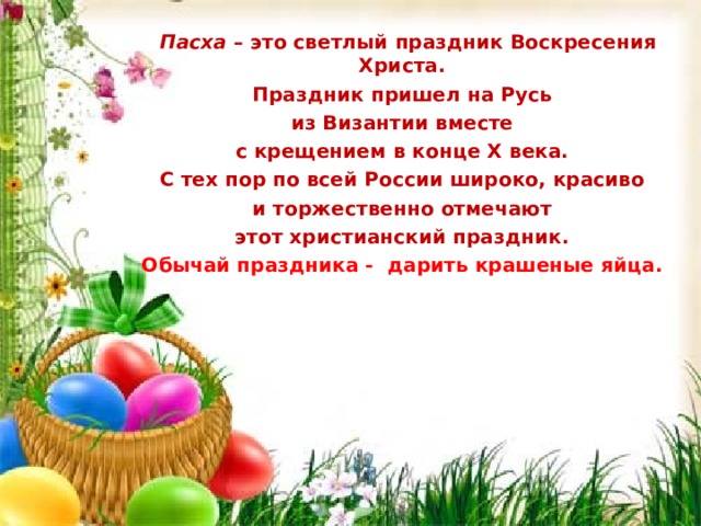  Пасха – это светлый праздник Воскресения Христа. Праздник пришел на Русь из Византии вместе с крещением в конце X века. С тех пор по всей России широко, красиво и торжественно отмечают этот христианский праздник. Обычай праздника - дарить крашеные яйца.  Пасха – это светлый праздник Воскресения Христа. Праздник пришел на Русь из Византии вместе с крещением в конце X века. С тех пор по всей России широко, красиво и торжественно отмечают этот христианский праздник. Обычай праздника - дарить крашеные яйца.  