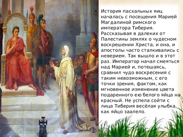 История пасхальных яиц началась с посещения Марией Магдалиной римского императора Тиберия. Рассказывая в далеких от Палестины землях о чудесном воскрешении Христа, и она, и апостолы часто сталкивались с неверием. Так вышло и в этот раз. Император начал смеяться над Марией и, потешаясь, сравнил чудо воскресения с таким невозможным, с его точки зрения, фактом, как мгновенное изменение цвета подаренного ею белого яйца на красный. Не успела сойти с лица Тиберия весёлая улыбка, как яйцо заалело. История пасхальных яиц началась с посещения Марией Магдалиной римского императора Тиберия. Рассказывая в далеких от Палестины землях о чудесном воскрешении Христа, и она, и апостолы часто сталкивались с неверием. Так вышло и в этот раз. Император начал смеяться над Марией и, потешаясь, сравнил чудо воскресения с таким невозможным, с его точки зрения, фактом, как мгновенное изменение цвета подаренного ею белого яйца на красный. Не успела сойти с лица Тиберия весёлая улыбка, как яйцо заалело.  