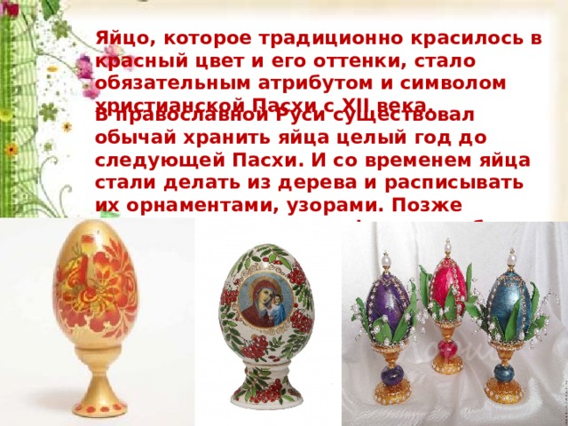 Яйцо, которое традиционно красилось в красный цвет и его оттенки, стало обязательным атрибутом и символом христианской Пасхи с XII века. В православной Руси существовал обычай хранить яйца целый год до следующей Пасхи. И со временем яйца стали делать из дерева и расписывать их орнаментами, узорами. Позже появились яйца из фарфора, серебра с драгоценными камнями.  Яйцо, которое традиционно красилось в красный цвет и его оттенки, стало обязательным атрибутом и символом христианской Пасхи с XII века. В православной Руси существовал обычай хранить яйца целый год до следующей Пасхи. И со временем яйца стали делать из дерева и расписывать их орнаментами, узорами. Позже появились яйца из фарфора, серебра с драгоценными камнями.  