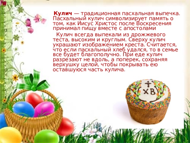  Кулич  — традиционная пасхальная выпечка. Пасхальный кулич символизирует память о том, как Иисус Христос после Воскресения принимал пищу вместе с апостолами  Кулич всегда выпекали из дрожжевого теста, высоким и круглым. Сверху кулич украшают изображением креста. Считается, что если пасхальный хлеб удался, то в семье все будет благополучно. При еде кулич разрезают не вдоль, а поперек, сохраняя верхушку целой, чтобы покрывать ею оставшуюся часть кулича. Кулич  — традиционная пасхальная выпечка. Пасхальный кулич символизирует память о том, как Иисус Христос после Воскресения принимал пищу вместе с апостолами  Кулич всегда выпекали из дрожжевого теста, высоким и круглым. Сверху кулич украшают изображением креста. Считается, что если пасхальный хлеб удался, то в семье все будет благополучно. При еде кулич разрезают не вдоль, а поперек, сохраняя верхушку целой, чтобы покрывать ею оставшуюся часть кулича.  