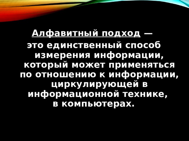 Алфавитный подход — это единственный способ измерения информации, который может применяться по отношению к информации, циркулирующей в информационной технике, в компьютерах. 
