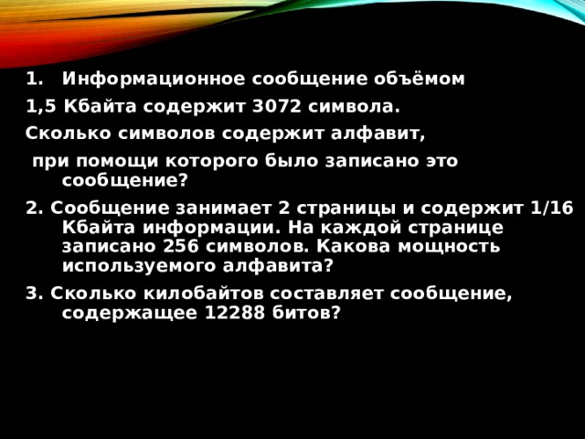 Информационное сообщение объёмом 1,5 Кбайта содержит 3072 символа. Сколько символов содержит алфавит,  при помощи которого было записано это сообщение? 2. Сообщение занимает 2 страницы и содержит 1/16 Кбайта информации. На каждой странице записано 256 символов. Какова мощность используемого алфавита? 3. Сколько килобайтов составляет сообщение, содержащее 12288 битов? 