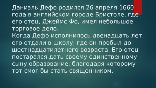 Даниэль Дефо родился 26 апреля 1660 года в английском городе Бристоле, где его отец, Джеймс Фо, имел небольшое торговое дело.  Когда Дефо исполнилось двенадцать лет, его отдали в школу, где он пробыл до шестнадцатилетнего возраста. Его отец постарался дать своему единственному сыну образование, благодаря которому тот смог бы стать священником. 