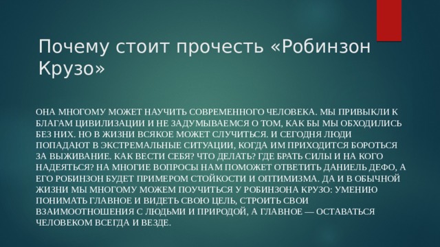 Почему стоит прочесть «Робинзон Крузо» Она многому может научить современного человека. Мы привыкли к благам цивилизации и не задумываемся о том, как бы мы обходились без них. Но в жизни всякое может случиться. И сегодня люди попадают в экстремальные ситуации, когда им приходится бороться за выживание. Как вести себя? Что делать? Где брать силы и на кого надеяться? На многие вопросы нам поможет ответить Даниель Дефо, а его Робинзон будет примером стойкости и оптимизма. Да и в обычной жизни мы многому можем поучиться у Робинзона Крузо: умению понимать главное и видеть свою цель, строить свои взаимоотношения с людьми и природой, а главное — оставаться Человеком всегда и везде. 