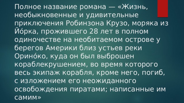 Полное название романа — «Жизнь, необыкновенные и удивительные приключения Робинзона Крузо, моряка из Йо́рка, прожившего 28 лет в полном одиночестве на необитаемом острове у берегов Америки близ устьев реки Орино́ко, куда он был выброшен кораблекрушением, во время которого весь экипаж корабля, кроме него, погиб, с изложением его неожиданного освобождения пиратами; написанные им самим»    