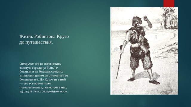 Жизнь Робинзона Крузо до путешествия.    Отец учит его во всем искать золотую середину: быть не богатым и не бедным, средних взглядов и ничем не отличаться от большинства. Но Крузо не такой — его все время тянет путешествовать, посмотреть мир, вдохнуть запах бескрайнего моря. 