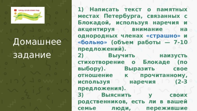 1) Написать текст о памятных местах Петербурга, связанных с Блокадой, используя наречия и акцентируя внимание на однородных членах «страшно» и «больно» (объем работы — 7-10 предложений). 2) Выучить наизусть стихотворение о Блокаде (по выбору). Выразить свое отношение к прочитанному, используя наречия (2-3 предложения). 3) Выяснить у своих родственников, есть ли в вашей семье люди, пережившие Блокаду. Написать 4-5 предложений о них и о том, какие уроки Победы мы можем для себя извлечь. Домашнее задание  