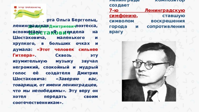 В осажденном Ленинграде композитор создает 7-ю Ленинградскую симфонию , ставшую символом воскрешения города и сопротивления врагу После концерта Ольга Берггольц, ленинградская поэтесса, вспоминала: «Я глядела на Шостаковича, маленького и хрупкого, в больших очках и думала: «Этот человек сильнее Гитлера» . Сквозь эту изумительную музыку звучал негромкий, спокойный и мудрый голос её создателя Дмитрия Шостаковича: «Заверяю вас, товарищи, от имени ленинградцев, что мы непобедимы». Эту веру он хотел передать своим соотечественникам».  Дмитрий Дмитриевич Шостакович   
