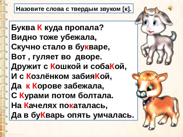 Назовите слова с твердым звуком [к]. Буква К куда пропала?  Видно тоже убежала,  Скучно стало в бу к варе,  Вот , гуляет во  дворе.  Дружит с К ошкой и соба К ой,  И с К озлёнком забия К ой,  Да   к К орове забежала,   С К урами потом болтала.  На К ачелях по к аталась,  Да в бу К варь опять умчалась. 