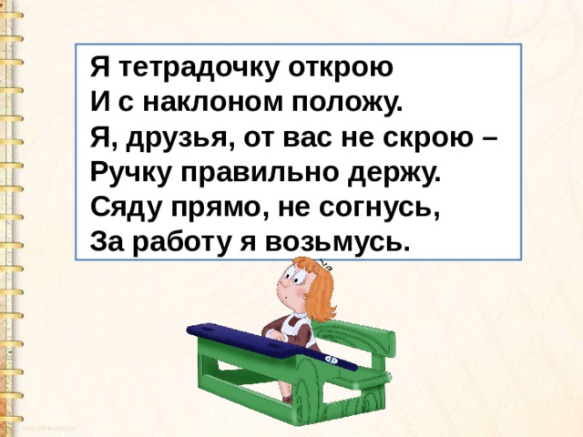  Я тетрадочку открою  И с наклоном положу.  Я, друзья, от вас не скрою –  Ручку правильно держу.  Сяду прямо, не согнусь,  За работу я возьмусь. 