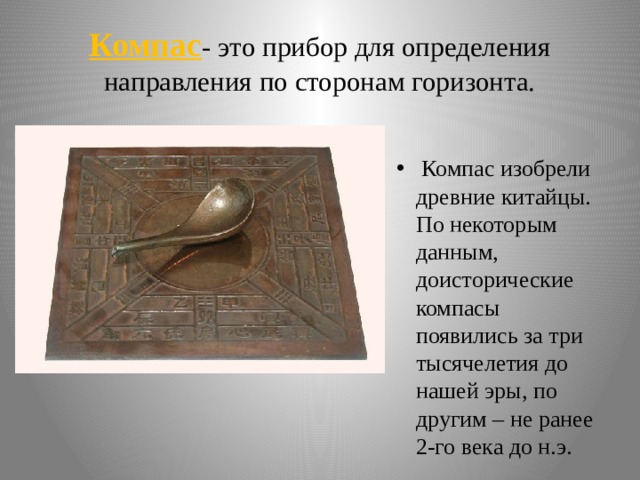 Компас - это прибор для определения направления по сторонам горизонта.   Компас изобрели древние китайцы. По некоторым данным, доисторические компасы появились за три тысячелетия до нашей эры, по другим – не ранее 2-го века до н.э. 