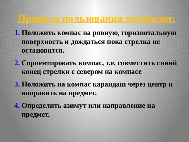 Правила пользования компасом: Положить компас на ровную, горизонтальную поверхность и дождаться пока стрелка не остановится. Сориентировать компас, т.е. совместить синий конец стрелки с севером на компасе Положить на компас карандаш через центр и направить на предмет. Определить азимут или направление на предмет. 