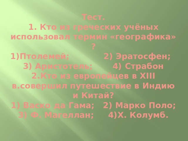 Тест.  1. Кто из греческих учёных использовал термин «географика» ?  1)Птолемей; 2) Эратосфен;  3) Аристотель; 4) Страбон  2.Кто из европейцев в ХIII в.совершил путешествие в Индию и Китай?  1) Васко да Гама; 2) Марко Поло;  3) Ф. Магеллан; 4)Х. Колумб.   