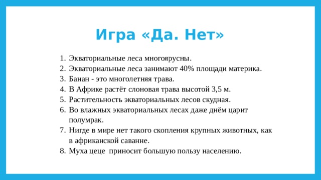 Игра «Да. Нет» Экваториальные леса многоярусны. Экваториальные леса занимают 40% площади материка. Банан - это многолетняя трава. В Африке растёт слоновая трава высотой 3,5 м. Растительность экваториальных лесов скудная. Во влажных экваториальных лесах даже днём царит полумрак. Нигде в мире нет такого скопления крупных животных, как в африканской саванне. Муха цеце приносит большую пользу населению. 