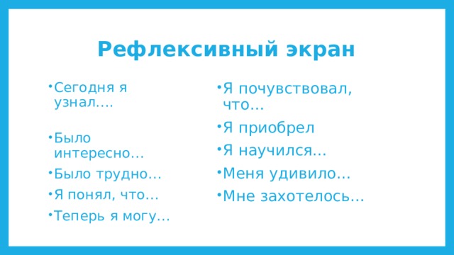 Рефлексивный экран Я почувствовал, что… Я приобрел Я научился… Меня удивило… Мне захотелось… Сегодня я узнал…. Было интересно… Было трудно… Я понял, что… Теперь я могу… 