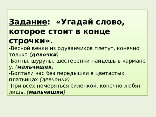 Задание : «Угадай слово, которое стоит в конце строчки». -Весной венки из одуванчиков плетут, конечно только ( девочки ) -Болты, шурупы, шестеренки найдешь в кармане у. ( мальчишек ) -Болтали час без передышки в цветастых платьицах (девчонки) -При всех померяться силенкой, конечно любят лишь. ( мальчишки ) 