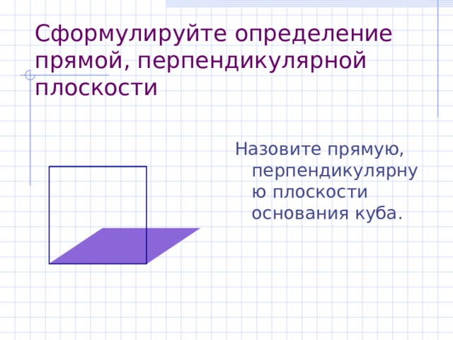 C формулируйте определение прямой, перпендикулярной плоскости Назовите прямую, перпендикулярную плоскости основания куба. 