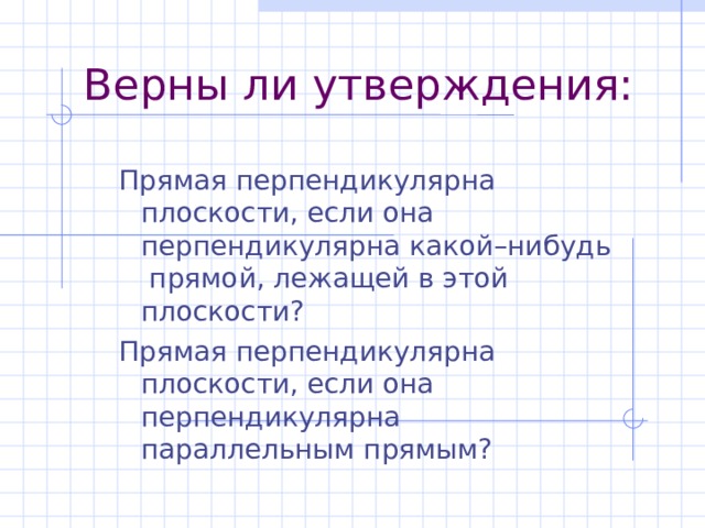 Верны ли утверждения: Прямая перпендикулярна плоскости, если она перпендикулярна какой–нибудь прямой, лежащей в этой плоскости? Прямая перпендикулярна плоскости, если она перпендикулярна параллельным прямым? Прямая перпендикулярна плоскости, если она перпендикулярна какой–нибудь прямой, лежащей в этой плоскости? Прямая перпендикулярна плоскости, если она перпендикулярна параллельным прямым?  