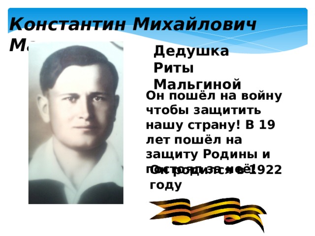 Константин Михайлович Мальгин  Дедушка Риты Мальгиной Он пошёл на войну чтобы защитить нашу страну! В 19 лет пошёл на защиту Родины и постоял за неё! Он родился в 1922 году 