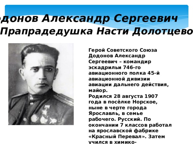 Додонов Александр Сергеевич Прапрадедушка Насти Долотцевой Герой Советского Союза Додонов Александр Сергеевич – командир эскадрильи 746-го авиационного полка 45-й авиационной дивизии авиации дальнего действия, майор. Родился 28 августа 1907 года в посёлке Норское, ныне в черте города Ярославль, в семье рабочего. Русский. По окончании 7 классов работал на ярославской фабрике «Красный Перевал». Затем учился в химико-механическом техникуме. 