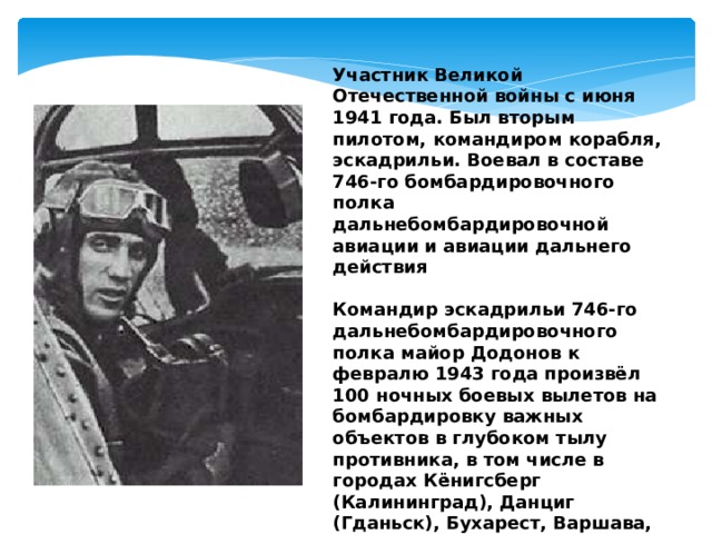 Участник Великой Отечественной войны с июня 1941 года. Был вторым пилотом, командиром корабля, эскадрильи. Воевал в составе 746-го бомбардировочного полка дальнебомбардировочной авиации и авиации дальнего действия  Командир эскадрильи 746-го дальнебомбардировочного полка майор Додонов к февралю 1943 года произвёл 100 ночных боевых вылетов на бомбардировку важных объектов в глубоком тылу противника, в том числе в городах Кёнигсберг (Калининград), Данциг (Гданьск), Бухарест, Варшава, Белосток, Вильнюс, Смоленск, Орёл, Брянск, Сеща, Орша, Запорожье, Сталино (Донецк), Мемель (Клайпеда), Тильзит (Советск). 