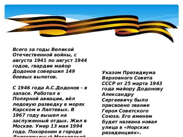 Всего за годы Великой Отечественной войны, с августа 1941 по август 1944 годов, гвардии майор Додонов совершил 149 боевых вылетов.  С 1946 года А.С.Додонов - в запасе. Работал в Полярной авиации, вёл ледовую разведку в морях Карском и Лаптевых. В 1967 году вышел на заслуженный отдых. Жил в Москве. Умер 13 мая 1994 года. Похоронен в городе Долгопрудный Московской области на Южном кладбище Указом Президиума Верховного Совета СССР от 25 марта 1943 года майору Додонову Александру Сергеевичу было присвоено звание Героя Советского Союза. Его именем будет названа новая улица в «Норских резиденциях».  