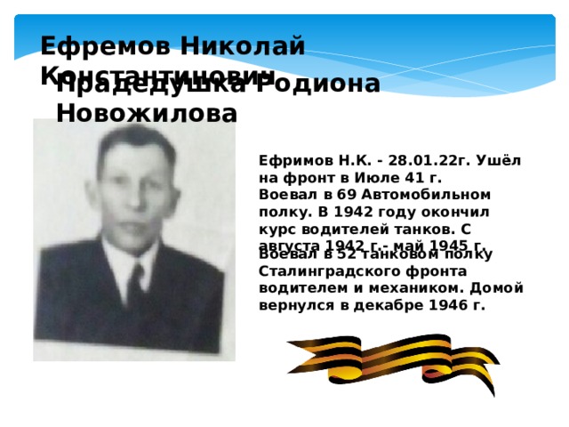 Ефремов Николай Константинович Прадедушка Родиона Новожилова Ефримов Н.К. - 28.01.22г. Ушёл на фронт в Июле 41 г. Воевал в 69 Автомобильном полку. В 1942 году окончил курс водителей танков. С августа 1942 г.- май 1945 г. Воевал в 52 танковом полку Сталинградского фронта водителем и механиком. Домой вернулся в декабре 1946 г. 