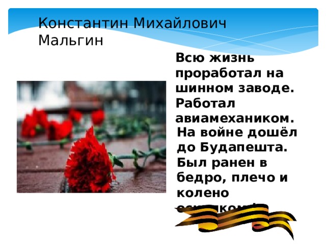Константин Михайлович Мальгин Всю жизнь проработал на шинном заводе. Работал авиамехаником. На войне дошёл до Будапешта. Был ранен в бедро, плечо и колено осколком ! 