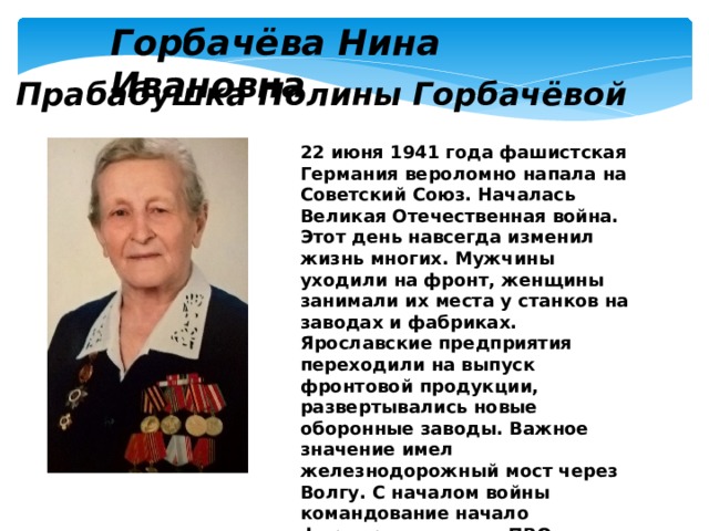 Горбачёва Нина Ивановна Прабабушка Полины Горбачёвой 22 июня 1941 года фашистская Германия вероломно напала на Советский Союз. Началась Великая Отечественная война. Этот день навсегда изменил жизнь многих. Мужчины уходили на фронт, женщины занимали их места у станков на заводах и фабриках. Ярославские предприятия переходили на выпуск фронтовой продукции, развертывались новые оборонные заводы. Важное значение имел железнодорожный мост через Волгу. С началом войны командование начало формировать части ПВО (Противовоздушной обороны) для прикрытия военно-промышленных объектов. 