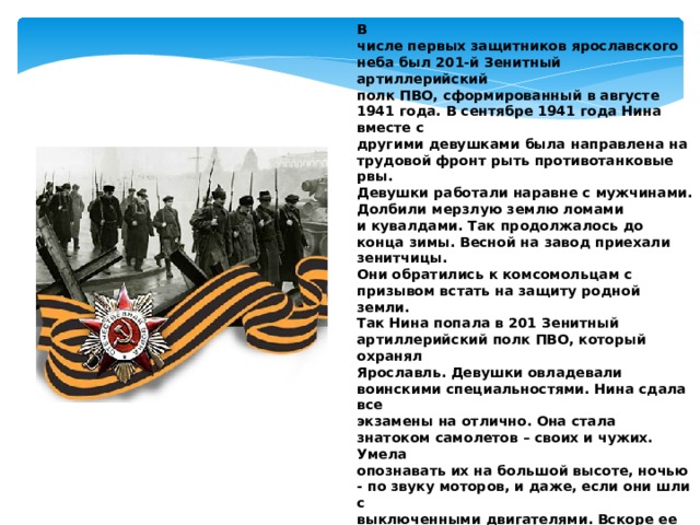 В числе первых защитников ярославского неба был 201-й Зенитный артиллерийский полк ПВО, сформированный в августе 1941 года. В сентябре 1941 года Нина вместе с другими девушками была направлена на трудовой фронт рыть противотанковые рвы. Девушки работали наравне с мужчинами. Долбили мерзлую землю ломами и кувалдами. Так продолжалось до конца зимы. Весной на завод приехали зенитчицы. Они обратились к комсомольцам с призывом встать на защиту родной земли. Так Нина попала в 201 Зенитный артиллерийский полк ПВО, который охранял Ярославль. Девушки овладевали воинскими специальностями. Нина сдала все экзамены на отлично. Она стала знатоком самолетов – своих и чужих. Умела опознавать их на большой высоте, ночью - по звуку моторов, и даже, если они шли с выключенными двигателями. Вскоре ее назначили начальником наблюдательного пункта и отправили охранять железнодорожный мост. Когда фашисты бомбили наш мост зрелище было страшное, Волга в этом районе буквально «горела». Зенитчицы встречали непрошеных гостей шквальным огнем. И ни одна бомба не попала в цель. 