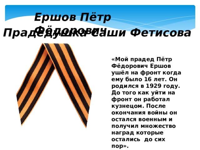 Ершов Пётр Фёдорович Прадедушка Саши Фетисова «Мой прадед Пётр Фёдорович Ершов ушёл на фронт когда ему было 16 лет. Он родился в 1929 году. До того как уйти на фронт он работал кузнецом. После окончания войны он остался военным и получил множество наград которые остались до сих пор». 