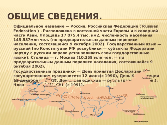 Общие сведения. Официальное название — Россия, Российская Федерация ( Russian Federation ) . Расположена в восточной части Европы и в северной части Азии. Площадь 17 075,4 тыс. км2, численность населения 145,537млн чел. (по предварительным данным переписи населения, состоявшейся 9 октября 2002). Государственный язык — русский (по Конституции РФ республики — субъекты Федерации наряду с русским вправе устанавливать свои государственные языки). Столица — г. Москва (10,358 млн чел. — по предварительным данным переписи населения, состоявшейся 9 октября 2002). Государственные праздники — День принятия Декларации о государственном суверенитете 12 июня(с 1990), День Конституции 12 декабря (с 1993). Денежная единица — рубль (равен 100 коп.). Член ООН (с 1945), СНГ (с 1991). 
