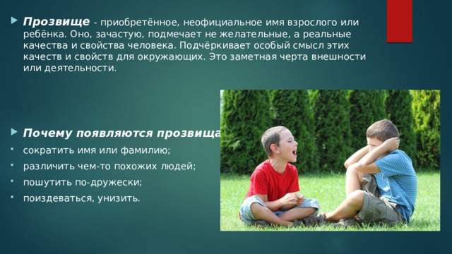 Прозвище  - приобретённое, неофициальное имя взрослого или ребёнка. Оно, зачастую, подмечает не желательные, а реальные качества и свойства человека. Подчёркивает особый смысл этих качеств и свойств для окружающих. Это заметная черта внешности или деятельности. Почему появляются прозвища? сократить имя или фамилию; различить чем-то похожих людей; пошутить по-дружески; поиздеваться, унизить. 