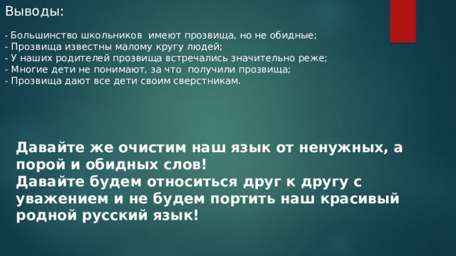 Выводы: - Большинство школьников имеют прозвища, но не обидные; - Прозвища известны малому кругу людей; - У наших родителей прозвища встречались значительно реже; - Многие дети не понимают, за что получили прозвища; - Прозвища дают все дети своим сверстникам. Давайте же очистим наш язык от ненужных, а порой и обидных слов! Давайте будем относиться друг к другу с уважением и не будем портить наш красивый родной русский язык! 