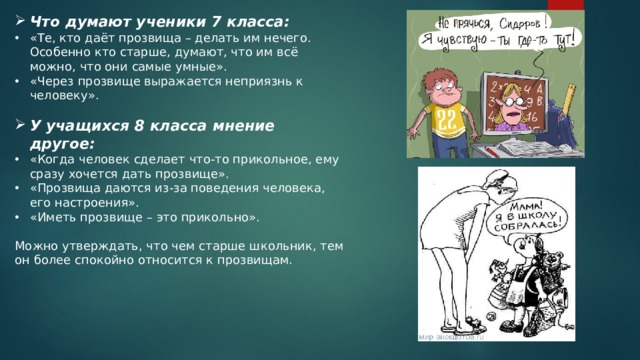 Что думают ученики 7 класса: «Те, кто даёт прозвища – делать им нечего. Особенно кто старше, думают, что им всё можно, что они самые умные». «Через прозвище выражается неприязнь к человеку». У учащихся 8 класса мнение другое: «Когда человек сделает что-то прикольное, ему сразу хочется дать прозвище». «Прозвища даются из-за поведения человека, его настроения». «Иметь прозвище – это прикольно». Можно утверждать, что чем старше школьник, тем он более спокойно относится к прозвищам. 
