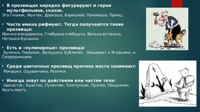 В прозвищах нередко фигурируют и герои мультфильмов, сказок. Это Гномик, Фунтик, Дракоша, Бармалей, Покемоша, Принц. Часто имена рифмуют. Тогда получаются такие прозвища:  Иринка-мандаринка, Глебушка-хлебушка, Ванька-встанька, Наташка-букашка. Есть и «кулинарные» прозвища:  Булочка, Пирожок, Ватрушка, Бубличек. Называют и Ягодками, и Смородинками. Среди цветочных прозвищ прочное место занимают:  Ромашки, Одуванчики, Розочки. Иногда зовут по действиям или частям тела:  Щекастик, Ушастик, Пузанчик, Толстунчик, Пухлик, Пищалкин, Круть-верть. 