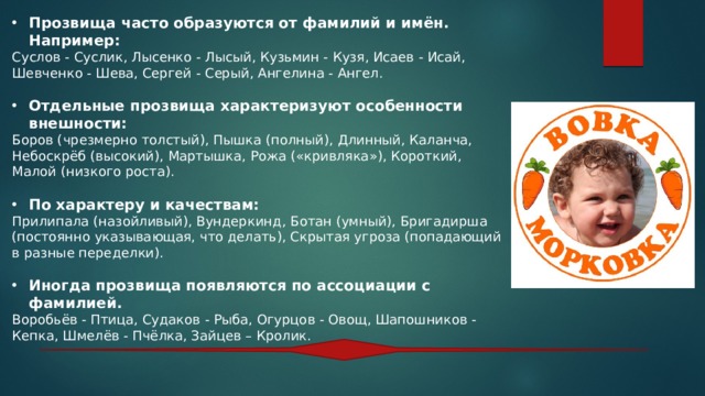 Прозвища часто образуются от фамилий и имён. Например: Суслов - Суслик, Лысенко - Лысый, Кузьмин - Кузя, Исаев - Исай, Шевченко - Шева, Сергей - Серый, Ангелина - Ангел. Отдельные прозвища характеризуют особенности внешности: Боров (чрезмерно толстый), Пышка (полный), Длинный, Каланча, Небоскрёб (высокий), Мартышка, Рожа («кривляка»), Короткий, Малой (низкого роста). По характеру и качествам: Прилипала (назойливый), Вундеркинд, Ботан (умный), Бригадирша (постоянно указывающая, что делать), Скрытая угроза (попадающий в разные переделки). Иногда прозвища появляются по ассоциации с фамилией. Воробьёв - Птица, Судаков - Рыба, Огурцов - Овощ, Шапошников - Кепка, Шмелёв - Пчёлка, Зайцев – Кролик. 