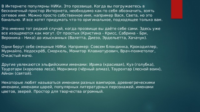 В Интернете популярны НИКи. Это прозвище. Когда вы погружаетесь в бесконечный простор Интернета, необходимо как-то себя обозначить, взять сетевое имя. Можно просто собственное имя, например Вася, Света, но это банально. И все хотят придумать что-то оригинальное, подходящее только вам. Это именно тот редкий случай, когда прозвище вы даёте себе сами. Здесь уже все изощряются как могут. От простых (Кристина - Крисс, Сабрина - Бри, Вероника - Ника) до изысканных (Валетта, Диезо,​ Эрдельетта, Хачачун). Одни берут себе смешные НИКи. Например: Совсем блондинка, Крокодиллер, Мурмайло, Недоскрёб, Сморкель, Монитор Клавиатурович, Врач-похметолог, Очкастый мачо. Другие увлекаются эльфийскими именами: Ирима (красивая), Куэ (голубка), Таурэтари (королева леса), Морнэмир (чёрный алмаз), Таурохтар (лесной воин), Айнон (святой). Некоторые любят называться именами разных вампиров, древнегреческими именами, именами царей, популярных литературных персонажей, именами цветов, зверей. Простор для творчества огромный. 