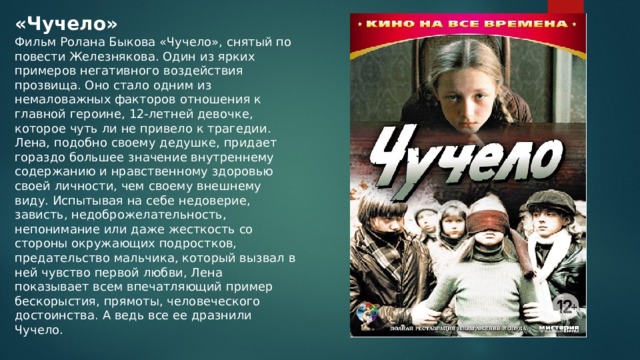 «Чучело» Фильм Ролана Быкова «Чучело», снятый по повести Железнякова. Один из ярких примеров негативного воздействия прозвища. Оно стало одним из немаловажных факторов отношения к главной героине, 12-летней девочке, которое чуть ли не привело к трагедии. Лена, подобно своему дедушке, придает гораздо большее значение внутреннему содержанию и нравственному здоровью своей личности, чем своему внешнему виду. Испытывая на себе недоверие, зависть, недоброжелательность, непонимание или даже жесткость со стороны окружающих подростков, предательство мальчика, который вызвал в ней чувство первой любви, Лена показывает всем впечатляющий пример бескорыстия, прямоты, человеческого достоинства. А ведь все ее дразнили Чучело. 