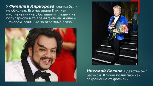 У Филиппа Киркорова клички были не обидные. Его называли Ити, как инопланетянина с большими глазами из популярного в то время фильма. А еще – Эфиопом, опять же за огромные глаза. Николай Басков  в детстве был Басиком. Кличка появилась как сокращение от фамилии. 