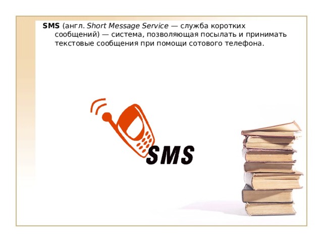SMS (англ. Short Message Service  — служба коротких сообщений) — система, позволяющая посылать и принимать текстовые сообщения при помощи сотового телефона. 
