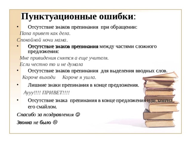 Пунктуационные ошибки : Отсутствие знаков препинания при обращении:  Папа привет как дела. Спокойной ночи мама. Отсутствие знаков препинания между частями сложного предложения:  Мне привидения снятся а еще учителя.  Если честно то и не думала Отсутствие знаков препинания для выделения вводных слов.  Короче выходи Короче я ушла. Лишние знаки препинания в конце предложения.  Аууу!!!! ПРИВЕТ!!!! Отсутствие знака препинания в конце предложения или замена его смайлом.  Спасибо за поздравления  Звонка не было     