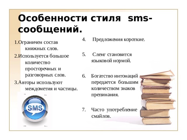 Особенности стиля sms -сообщений.  4. Предложения короткие. 5. Сленг становится языковой нормой. 6. Богатство интонаций передается большим количеством знаков препинания. 7. Часто употребление смайлов. 1.Ограничен состав книжных слов. 2.Используется большое количество просторечных и разговорных слов. 3.Авторы используют междометия и частицы. 