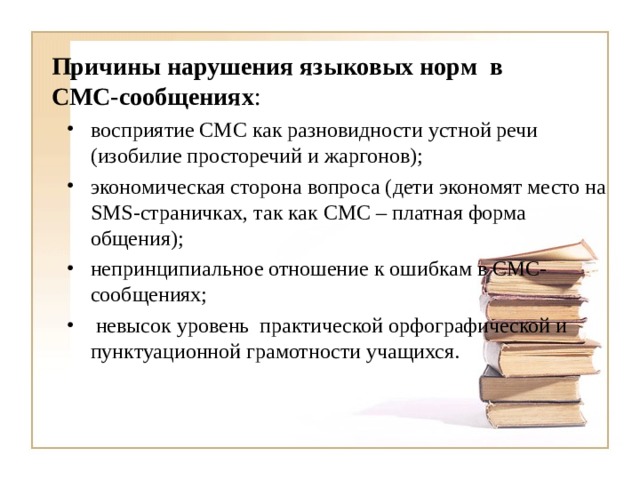 Причины нарушения языковых норм в СМС-сообщениях : восприятие СМС как разновидности устной речи (изобилие просторечий и жаргонов); экономическая сторона вопроса (дети экономят место на SMS -страничках, так как СМС – платная форма общения); непринципиальное отношение к ошибкам в СМС-сообщениях;  невысок уровень практической орфографической и пунктуационной грамотности учащихся.  