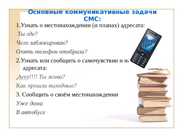 Основные коммуникативные задачи СМС:   1.Узнать о местонахождении (и планах) адресата:  Ты где?  Чего заблокирован? Опять телефон отобрали? 2.Узнать или сообщить о самочувствии и настроении адресата:  Аууу!!!! Ты жива?  Как прошли выходные? 3. Сообщить о своём местонахождении Уже дома В автобусе  