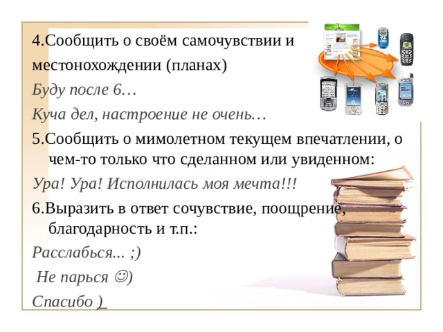 4.Сообщить о своём самочувствии и местонохождении (планах) Буду после 6… Куча дел, настроение не очень… 5.Сообщить о мимолетном текущем впечатлении, о чем-то только что сделанном или увиденном: Ура! Ура! Исполнилась моя мечта!!!  6.Выразить в ответ сочувствие, поощрение, благодарность и т.п.:  Расслабься... ;)  Не парься  ) Спасибо )    