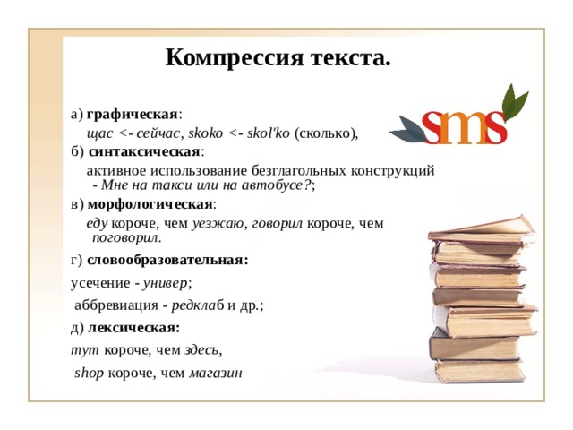 Компрессия текста.  а) графическая :  щас  , skoko  (сколько), б) синтаксическая :  активное использование безглагольных конструкций - Мне на такси или на автобусе? ; в) морфологическая :  еду короче, чем уезжаю , говорил короче, чем поговорил. г) словообразовательная: усечение - универ ;  аббревиация - редкла б и др.; д) лексическая: тут короче, чем здесь ,  shop короче, чем магазин  