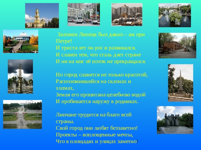   Заложен Липецк был давно – аж при Петре! И триста лет он рос и развивался. И славен тем, что сталь дает стране И ни на миг её поток не прекращался.   Но город славится не только красотой, Расположившейся на склонах и холмах, Земля его пропитана целебною водой И пробивается наружу в родниках.    Липчане трудятся на благо всей страны. Свой город они любят беззаветно! Проекты – воплощенные мечты, Что в площадях и улицах заметно !    