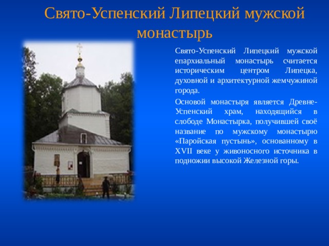 Свято-Успенский Липецкий мужской монастырь  Свято-Успенский Липецкий мужской епархиальный монастырь считается историческим центром Липецка, духовной и архитектурной жемчужиной города.    Основой монастыря является Древне-Успенский храм, находящийся в слободе Монастырка, получившей своё название по мужскому монастырю «Паройская пустынь», основанному в XVII веке у живоносного источника в подножии высокой Железной горы. 