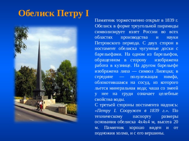 Обелиск Петру I Памятник торжественно открыт в 1839 г. Обелиск в форме треугольной пирамиды символизирует взлет России во всех областях производства и науки Петровского периода. С двух сторон в постамент обелиска чугунные доски с барельефами. На одном из барельефов, обращенном в сторону изображена работа в кузнице. На другом барельефе изображена липа — символ Липецка; в середине — полулежащая нимфа, облокотившаяся на сосуд, из которого льется минеральная вода; чаша со змеей у нее на груди означает целебные свойства воды. С третьей стороны постамента надпись: «Петру I. Сооружен в 1839 г.» . По техническому паспорту размеры основания обелиска 4х4х4 м, высота 20 м. Памятник хорошо виден и от подножия холма, и с его вершины. 